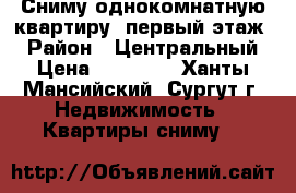 Сниму однокомнатную квартиру (первый этаж) › Район ­ Центральный › Цена ­ 15 000 - Ханты-Мансийский, Сургут г. Недвижимость » Квартиры сниму   